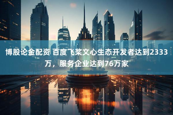 博股论金配资 百度飞桨文心生态开发者达到2333万，服务企业达到76万家