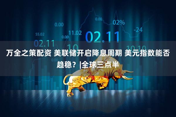 万全之策配资 美联储开启降息周期 美元指数能否趋稳？|全球三点半