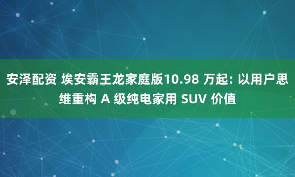 安泽配资 埃安霸王龙家庭版10.98 万起: 以用户思维重构 A 级纯电家用 SUV 价值