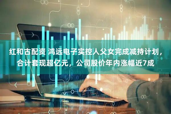 红和古配资 鸿远电子实控人父女完成减持计划，合计套现超亿元，公司股价年内涨幅近7成