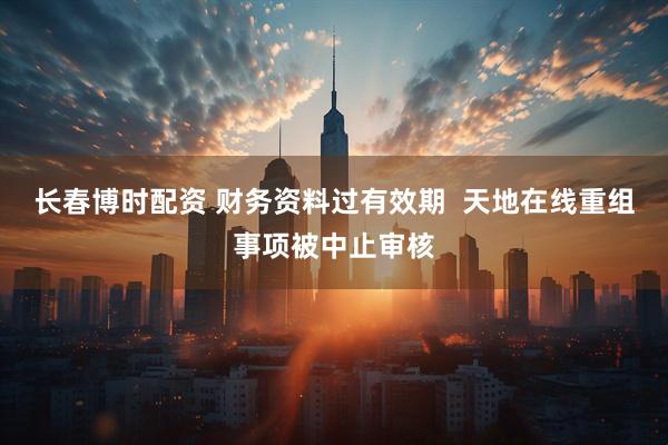 长春博时配资 财务资料过有效期  天地在线重组事项被中止审核