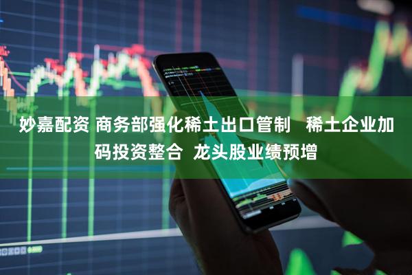 妙嘉配资 商务部强化稀土出口管制   稀土企业加码投资整合  龙头股业绩预增