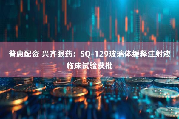 普惠配资 兴齐眼药：SQ-129玻璃体缓释注射液临床试验获批