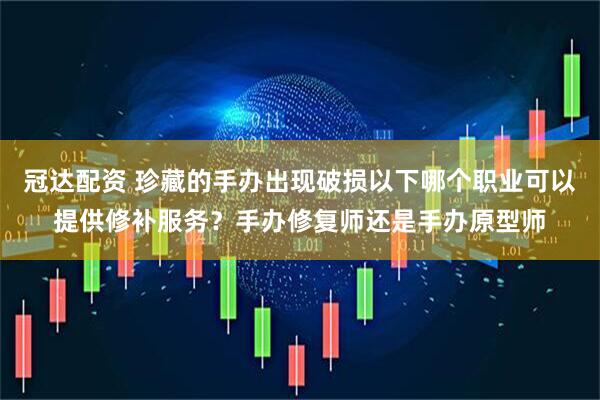 冠达配资 珍藏的手办出现破损以下哪个职业可以提供修补服务？手办修复师还是手办原型师