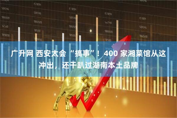 广升网 西安太会 “搞事”！400 家湘菜馆从这冲出，还干趴过湖南本土品牌