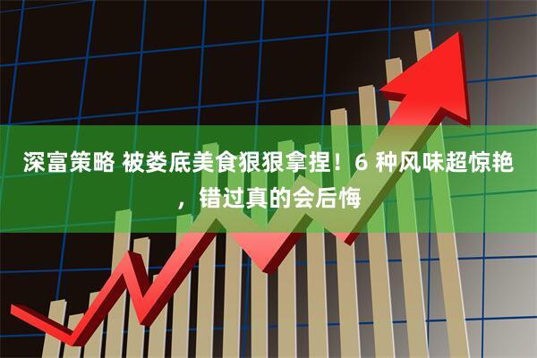 深富策略 被娄底美食狠狠拿捏！6 种风味超惊艳，错过真的会后悔