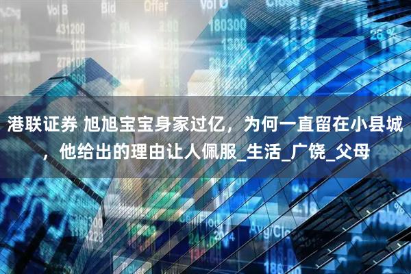 港联证券 旭旭宝宝身家过亿,为何一直留在小县城,他给出的理由让人佩服_生活_广饶_父母