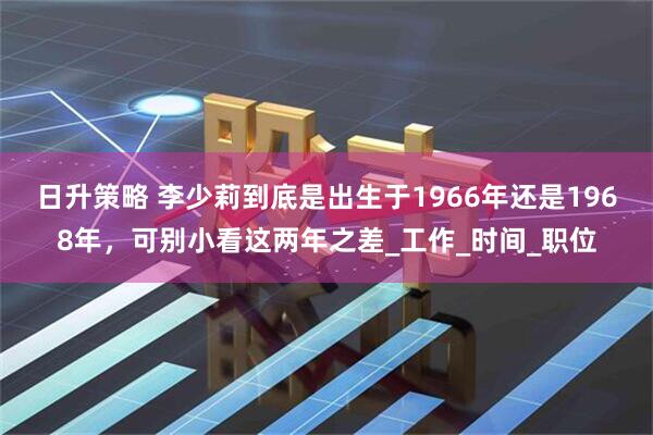 日升策略 李少莉到底是出生于1966年还是1968年,可别小看这两年之差_工作_时间_职位