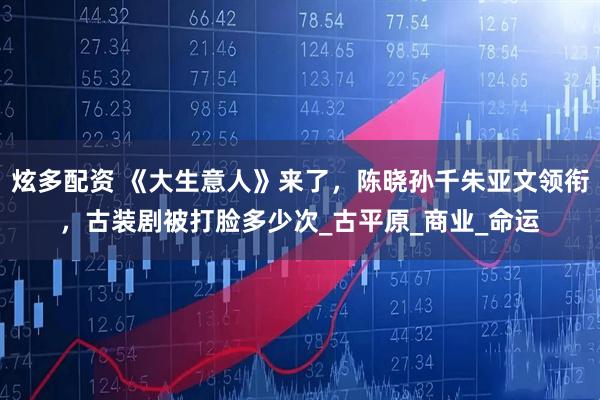 炫多配资 《大生意人》来了,陈晓孙千朱亚文领衔,古装剧被打脸多少次_古平原_商业_命运