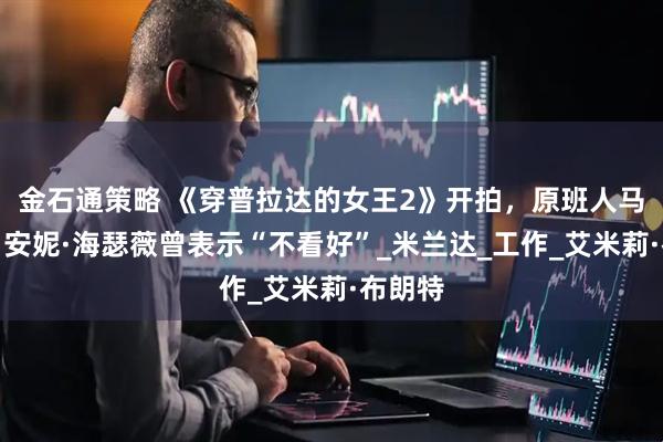 金石通策略 《穿普拉达的女王2》开拍,原班人马回归,安妮·海瑟薇曾表示“不看好”_米兰达_工作_艾米莉·布朗特