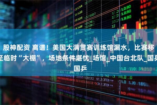 股神配资 离谱!美国大满贯赛训练馆漏水,比赛移至临时“大棚”,场地条件堪忧_场馆_中国台北队_国乒