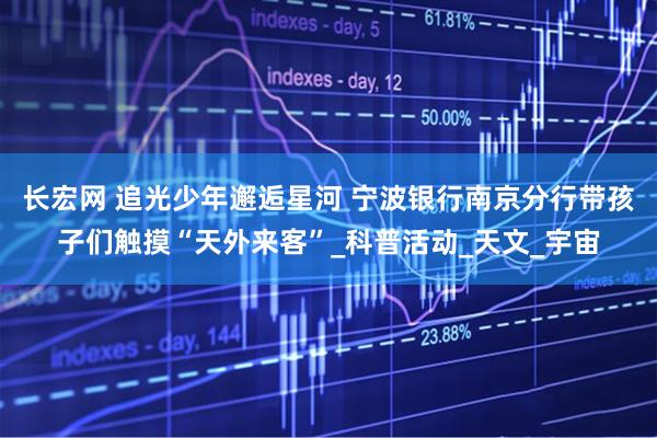 长宏网 追光少年邂逅星河 宁波银行南京分行带孩子们触摸“天外来客”_科普活动_天文_宇宙