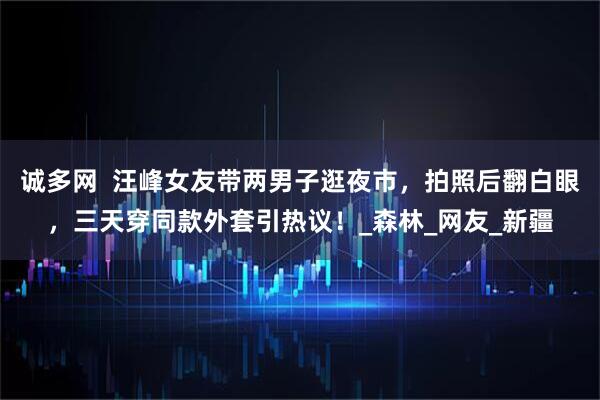 诚多网 汪峰女友带两男子逛夜市,拍照后翻白眼,三天穿同款外套引热议!_森林_网友_新疆