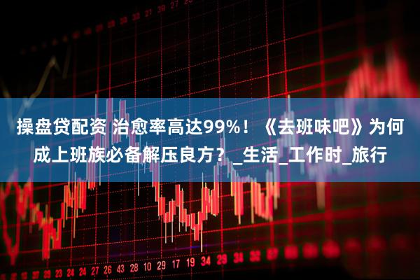 操盘贷配资 治愈率高达99%!《去班味吧》为何成上班族必备解压良方?_生活_工作时_旅行