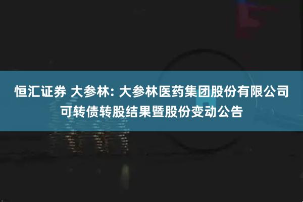 恒汇证券 大参林: 大参林医药集团股份有限公司可转债转股结果暨股份变动公告