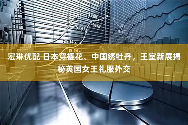宏琳优配 日本穿樱花、中国绣牡丹，王室新展揭秘英国女王礼服外交