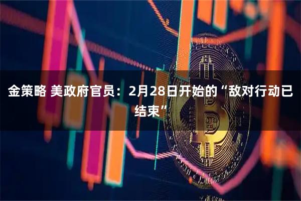 金策略 美政府官员：2月28日开始的“敌对行动已结束”