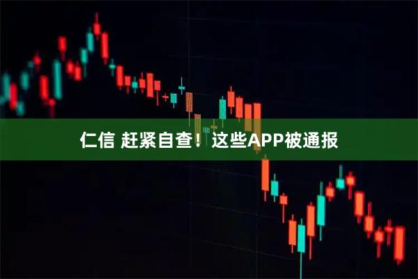仁信 赶紧自查！这些APP被通报